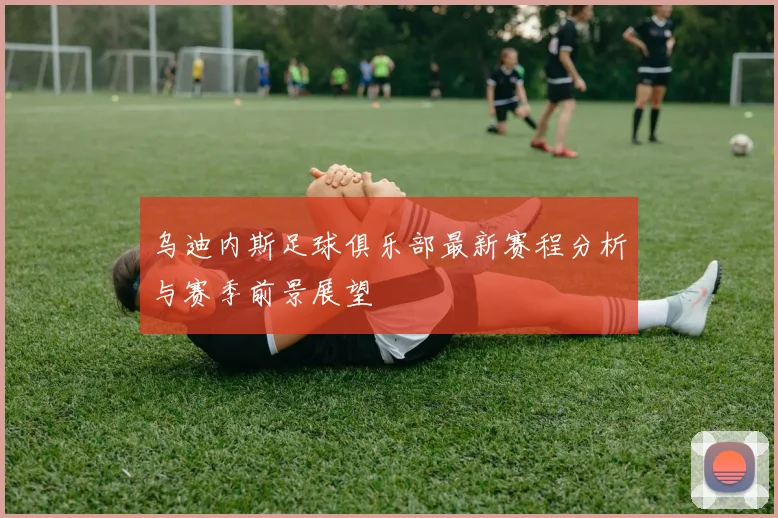 乌迪内斯足球俱乐部最新赛程分析与赛季前景展望