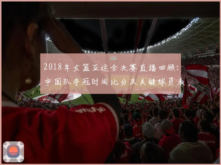 2018年女篮亚运会决赛直播回顾：中国队夺冠时间比分及关键球员表现