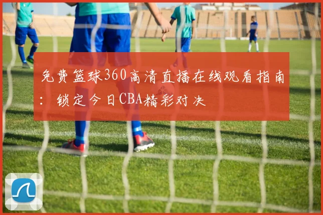 免费篮球360高清直播在线观看指南：锁定今日CBA精彩对决