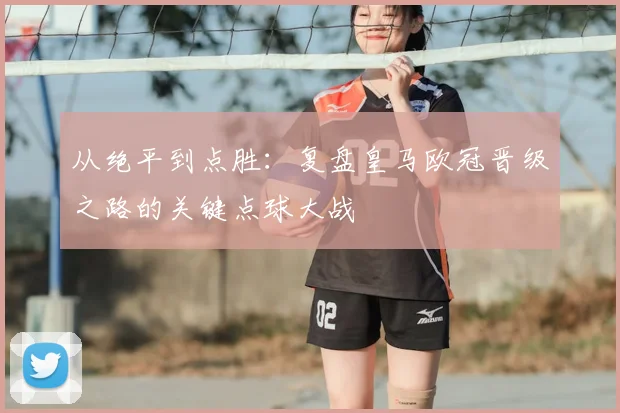 从绝平到点胜：复盘皇马欧冠晋级之路的关键点球大战