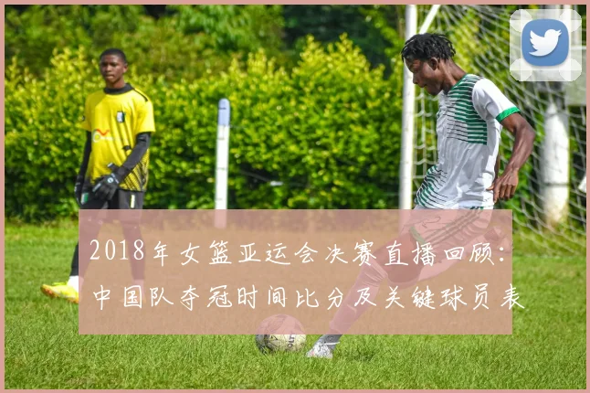 2018年女篮亚运会决赛直播回顾：中国队夺冠时间比分及关键球员表现