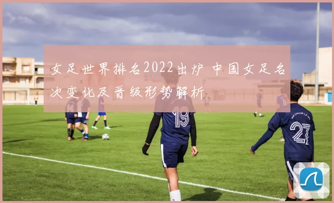 女足世界排名2022出炉 中国女足名次变化及晋级形势解析