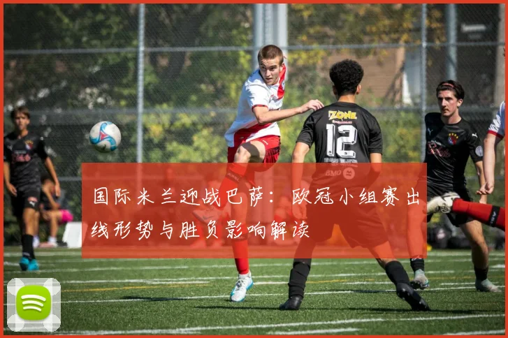 国际米兰迎战巴萨：欧冠小组赛出线形势与胜负影响解读