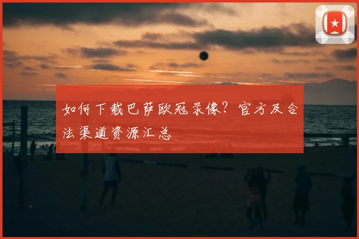如何下载巴萨欧冠录像？官方及合法渠道资源汇总