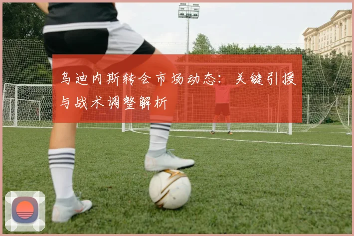 乌迪内斯转会市场动态：关键引援与战术调整解析