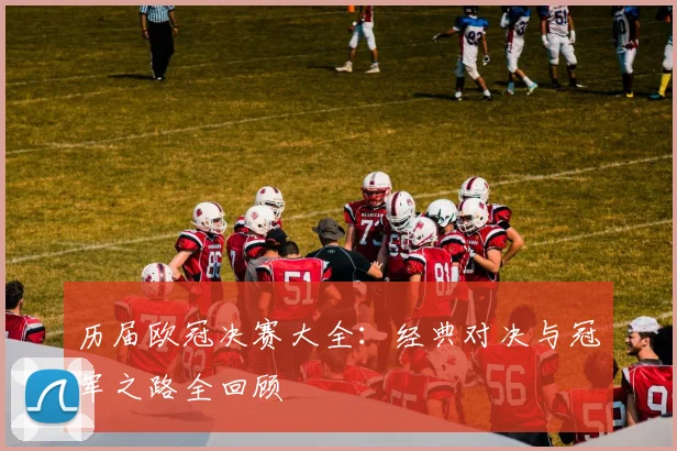 历届欧冠决赛大全：经典对决与冠军之路全回顾