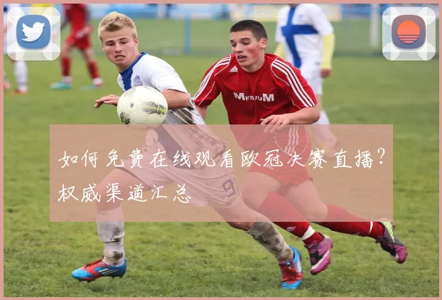 如何免费在线观看欧冠决赛直播？权威渠道汇总